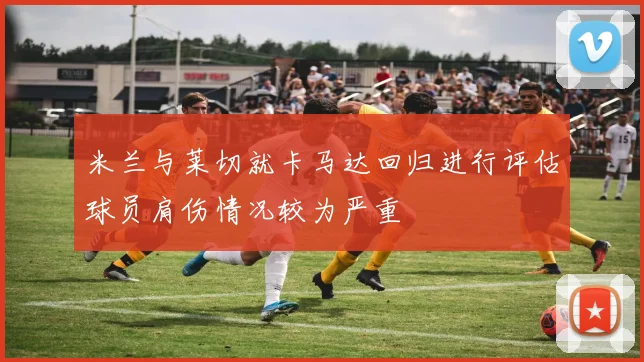米兰与莱切就卡马达回归进行评估球员肩伤情况较为严重