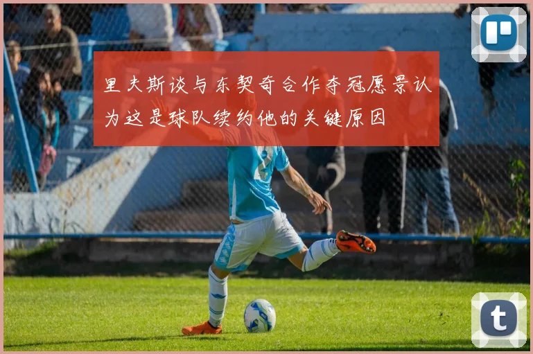 里夫斯谈与东契奇合作夺冠愿景认为这是球队续约他的关键原因