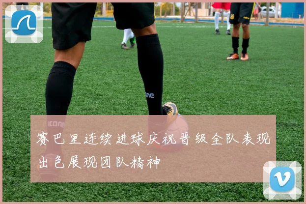 赛巴里连续进球庆祝晋级全队表现出色展现团队精神