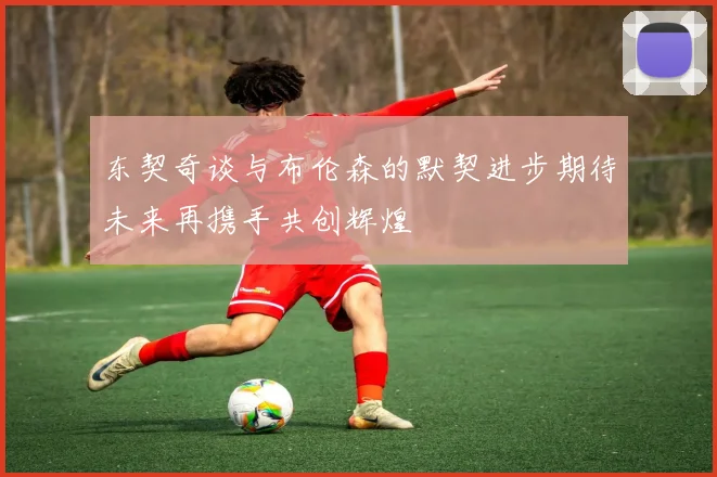 东契奇谈与布伦森的默契进步期待未来再携手共创辉煌