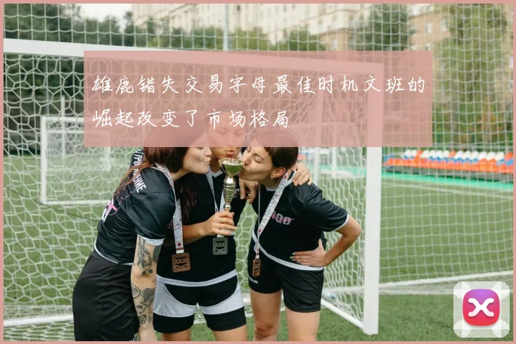 雄鹿错失交易字母最佳时机文班的崛起改变了市场格局