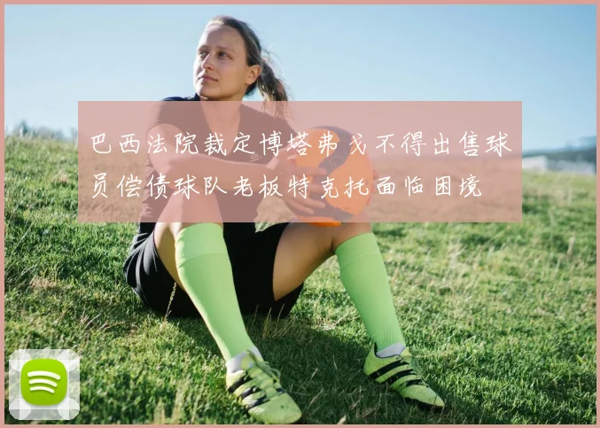 巴西法院裁定博塔弗戈不得出售球员偿债球队老板特克托面临困境