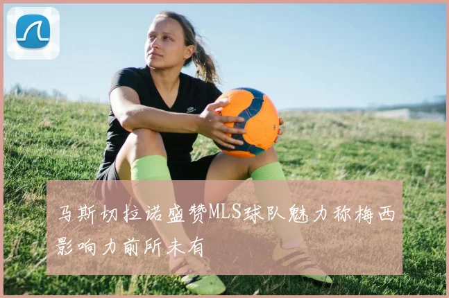 马斯切拉诺盛赞MLS球队魅力称梅西影响力前所未有