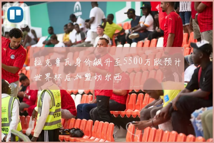 拉克鲁瓦身价飙升至5500万欧预计世界杯后加盟切尔西