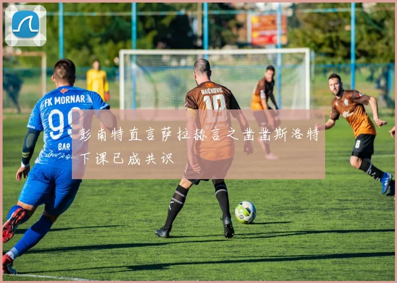 彭南特直言萨拉赫言之凿凿斯洛特下课已成共识