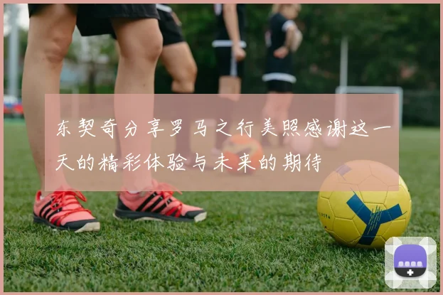东契奇分享罗马之行美照感谢这一天的精彩体验与未来的期待