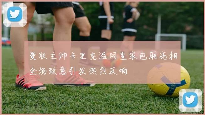 曼联主帅卡里克温网皇家包厢亮相全场致意引发热烈反响