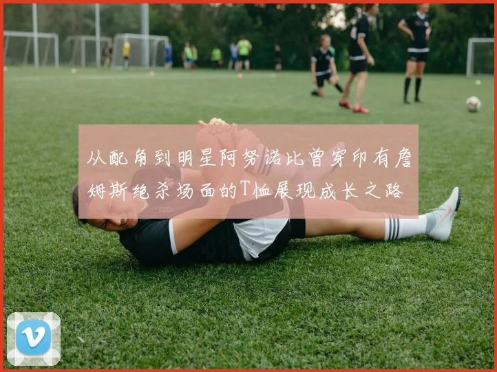 从配角到明星阿努诺比曾穿印有詹姆斯绝杀场面的T恤展现成长之路