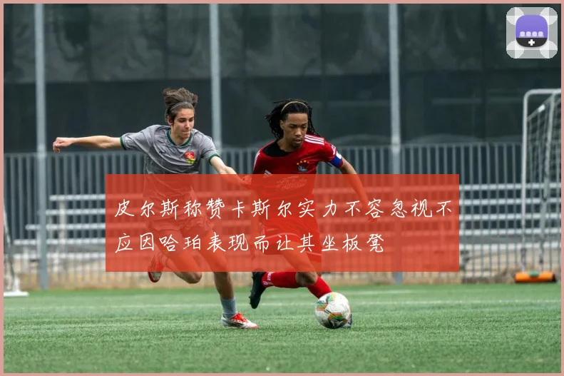 皮尔斯称赞卡斯尔实力不容忽视不应因哈珀表现而让其坐板凳