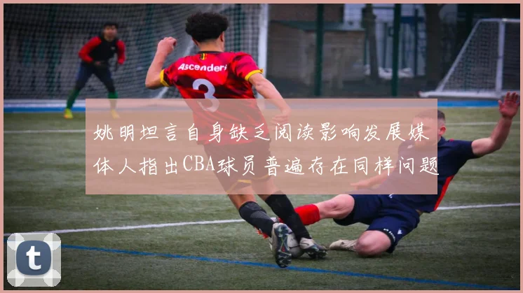 姚明坦言自身缺乏阅读影响发展媒体人指出CBA球员普遍存在同样问题