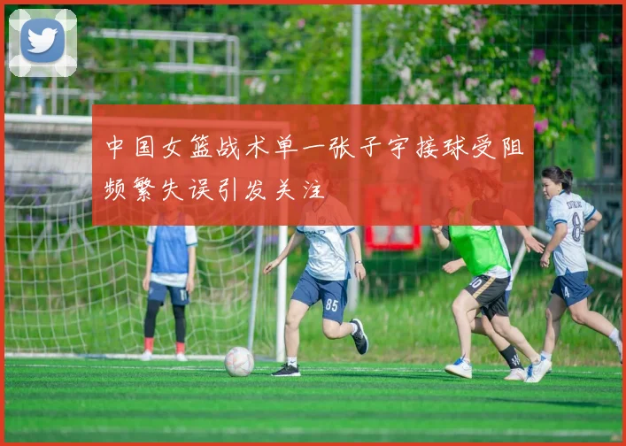 中国女篮战术单一张子宇接球受阻频繁失误引发关注