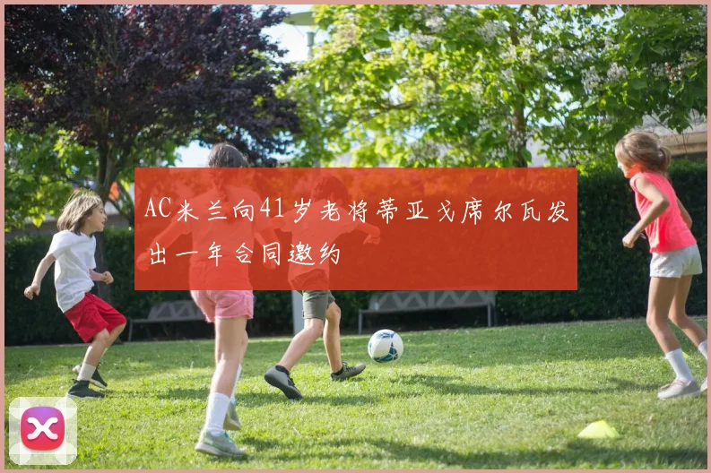 AC米兰向41岁老将蒂亚戈席尔瓦发出一年合同邀约