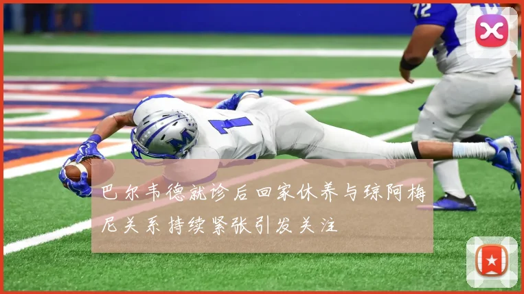 巴尔韦德就诊后回家休养与琼阿梅尼关系持续紧张引发关注