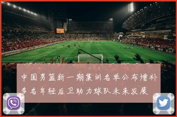 中国男篮新一期集训名单公布增补多名年轻后卫助力球队未来发展