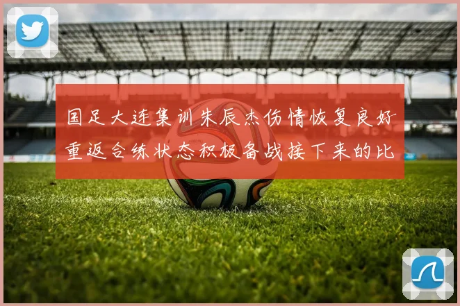 国足大连集训朱辰杰伤情恢复良好重返合练状态积极备战接下来的比赛