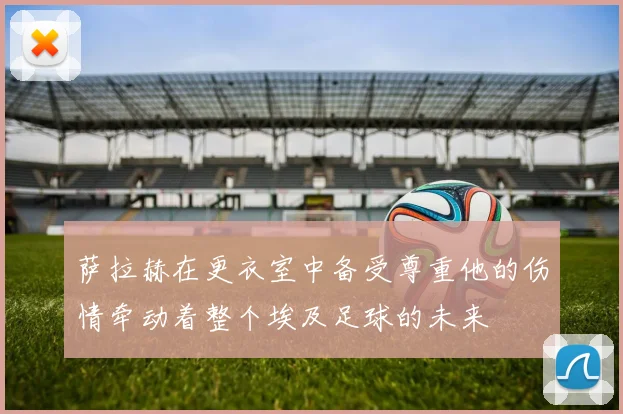萨拉赫在更衣室中备受尊重他的伤情牵动着整个埃及足球的未来