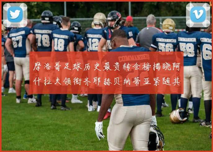 摩洛哥足球历史最贵转会榜揭晓阿什拉夫领衔齐耶赫贝纳蒂亚紧随其后