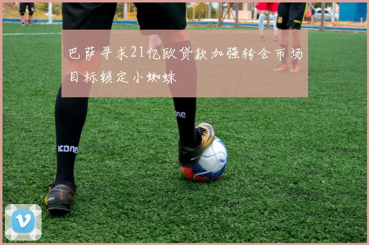 巴萨寻求21亿欧贷款加强转会市场目标锁定小蜘蛛