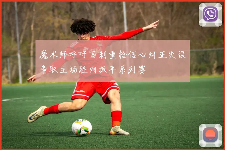 魔术师呼吁马刺重拾信心纠正失误争取主场胜利扳平系列赛
