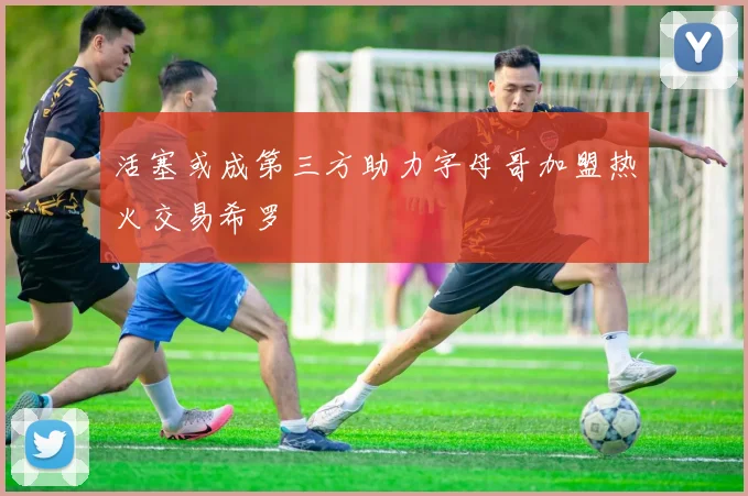 活塞或成第三方助力字母哥加盟热火交易希罗