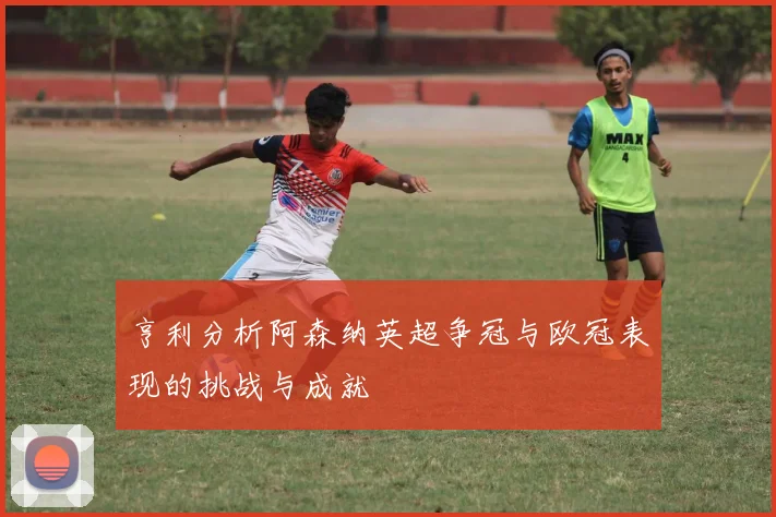 亨利分析阿森纳英超争冠与欧冠表现的挑战与成就