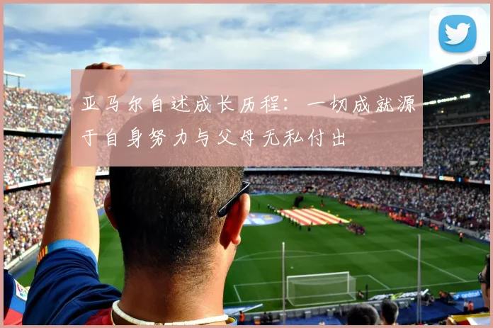 亚马尔自述成长历程：一切成就源于自身努力与父母无私付出