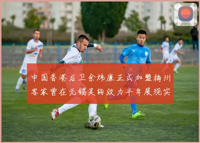 中国香港后卫余炜廉正式加盟梅州客家曾在无锡吴钩效力半年展现实力