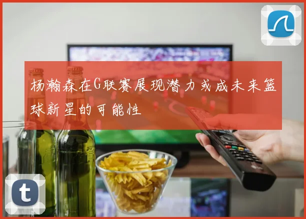 杨瀚森在G联赛展现潜力或成未来篮球新星的可能性